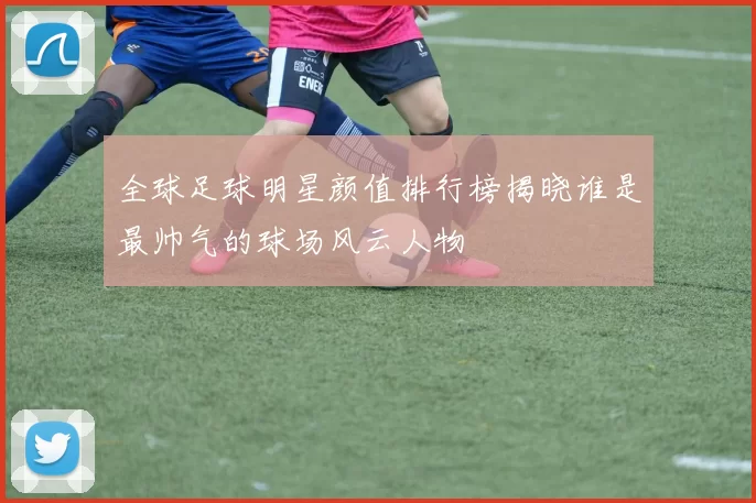 全球足球明星颜值排行榜揭晓谁是最帅气的球场风云人物