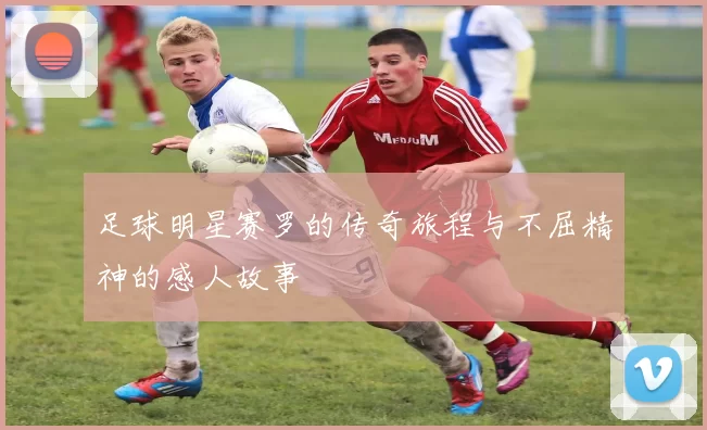足球明星赛罗的传奇旅程与不屈精神的感人故事