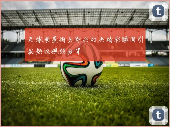 足球明星街头即兴对决精彩瞬间引发热议视频分享