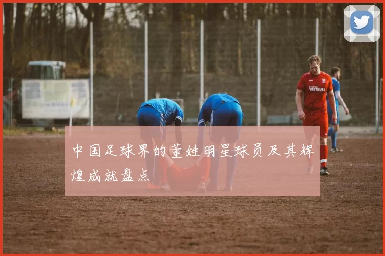 中国足球界的董姓明星球员及其辉煌成就盘点