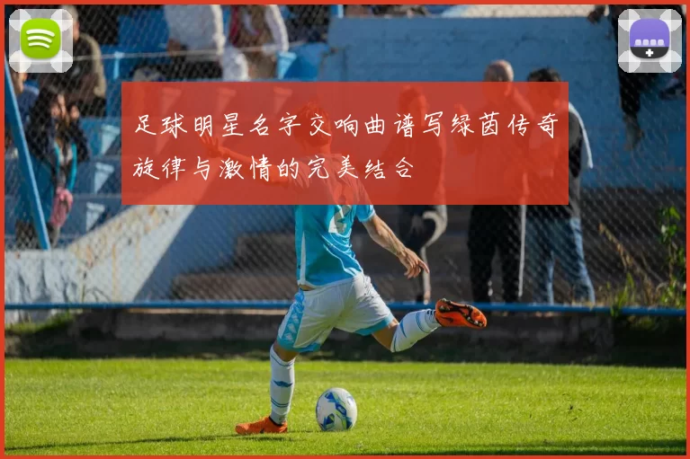 足球明星名字交响曲谱写绿茵传奇旋律与激情的完美结合