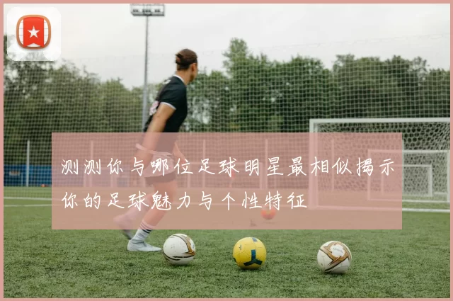 测测你与哪位足球明星最相似揭示你的足球魅力与个性特征