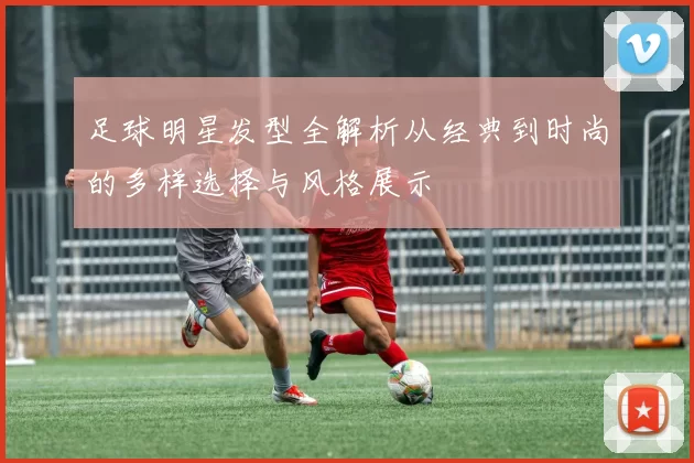 足球明星发型全解析从经典到时尚的多样选择与风格展示