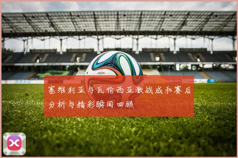 塞维利亚与瓦伦西亚激战成和赛后分析与精彩瞬间回顾
