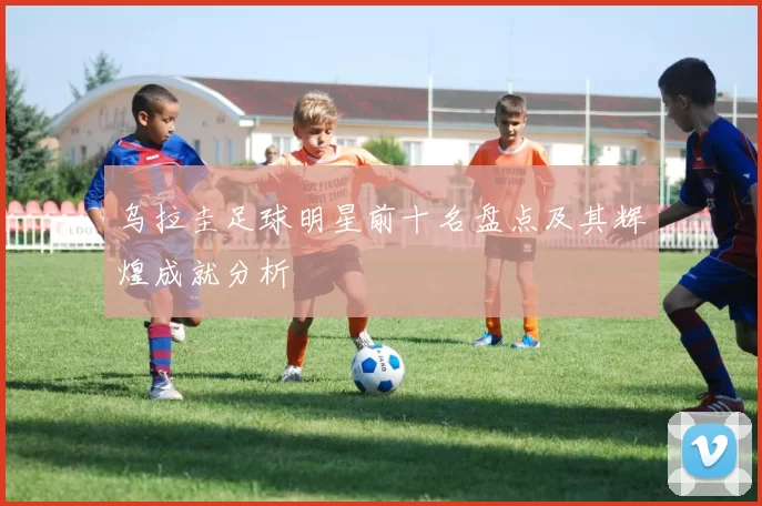 乌拉圭足球明星前十名盘点及其辉煌成就分析