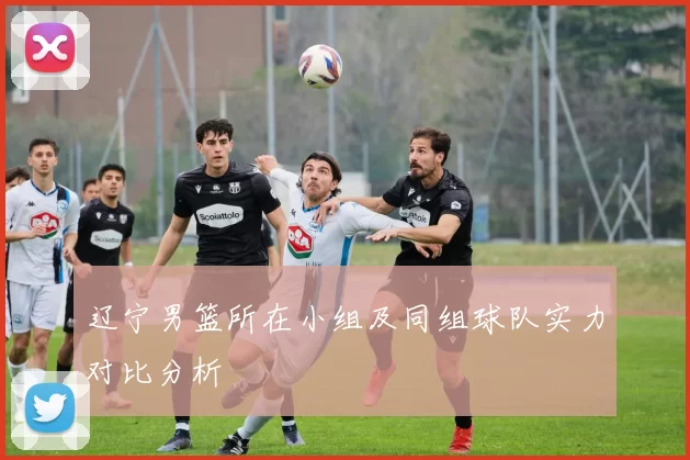 辽宁男篮所在小组及同组球队实力对比分析
