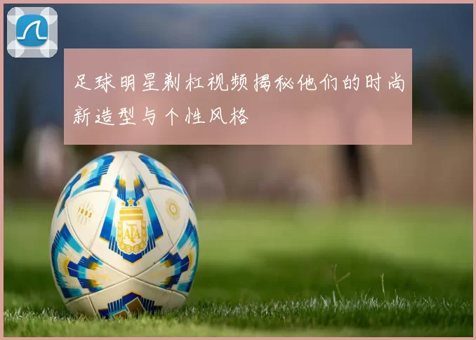 足球明星剃杠视频揭秘他们的时尚新造型与个性风格