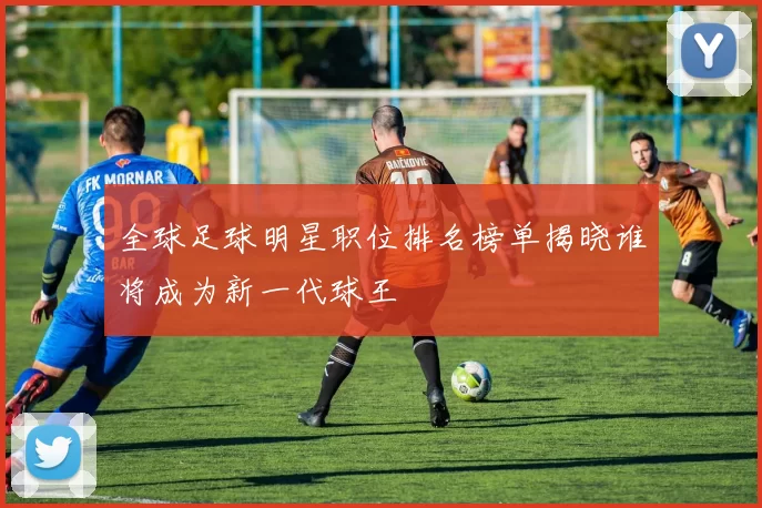 全球足球明星职位排名榜单揭晓谁将成为新一代球王