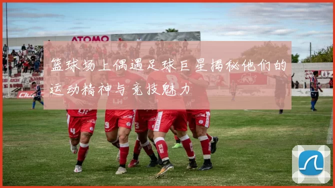 篮球场上偶遇足球巨星揭秘他们的运动精神与竞技魅力