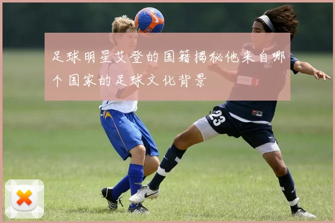 足球明星艾登的国籍揭秘他来自哪个国家的足球文化背景