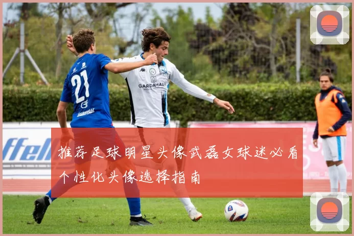 推荐足球明星头像武磊女球迷必看个性化头像选择指南