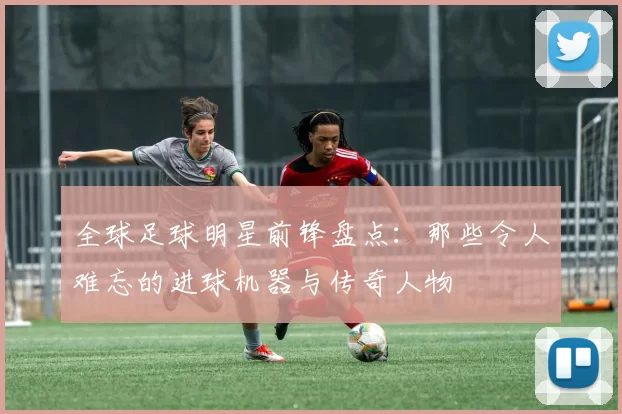 全球足球明星前锋盘点：那些令人难忘的进球机器与传奇人物