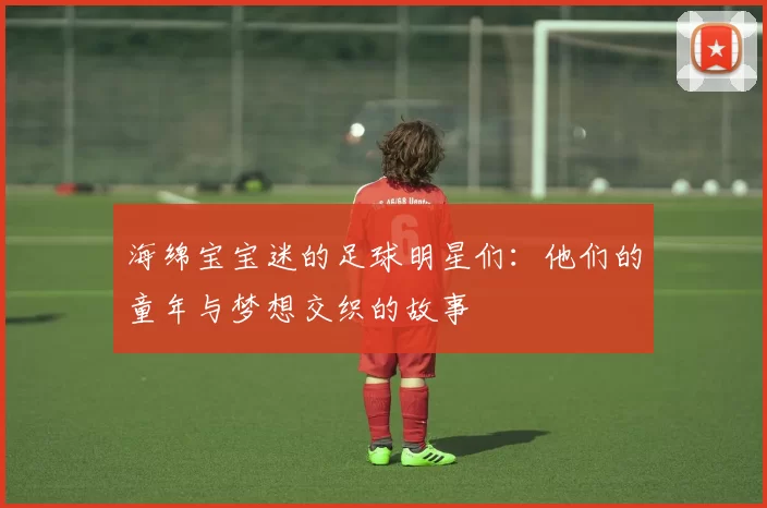 海绵宝宝迷的足球明星们：他们的童年与梦想交织的故事