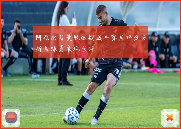 阿森纳与曼联激战成平赛后评分分析与球员表现点评