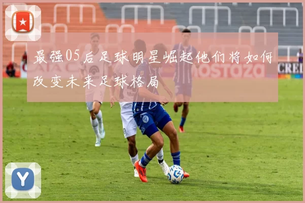最强05后足球明星崛起他们将如何改变未来足球格局