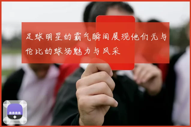 足球明星的霸气瞬间展现他们无与伦比的球场魅力与风采