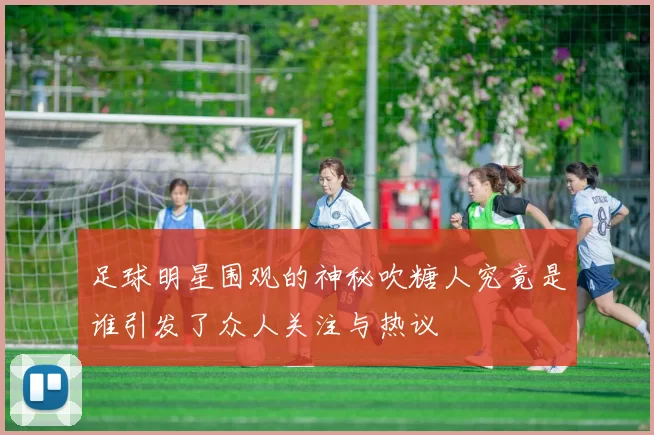 足球明星围观的神秘吹糖人究竟是谁引发了众人关注与热议