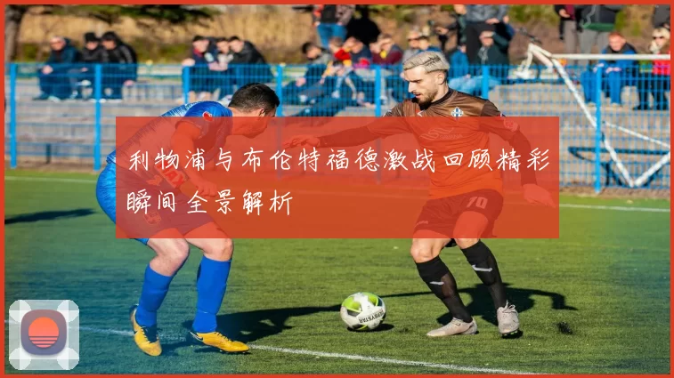 利物浦与布伦特福德激战回顾精彩瞬间全景解析