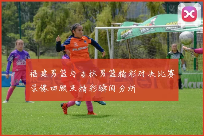 福建男篮与吉林男篮精彩对决比赛录像回顾及精彩瞬间分析