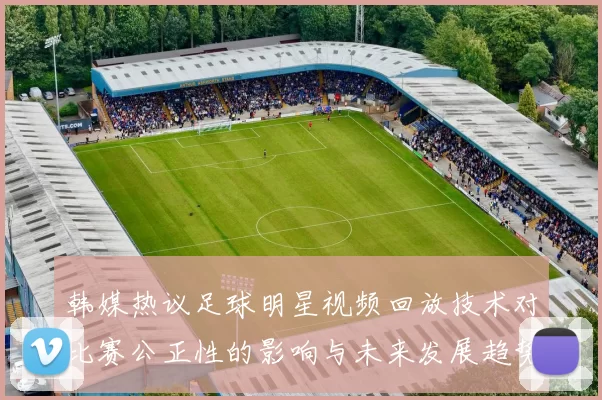 韩媒热议足球明星视频回放技术对比赛公正性的影响与未来发展趋势