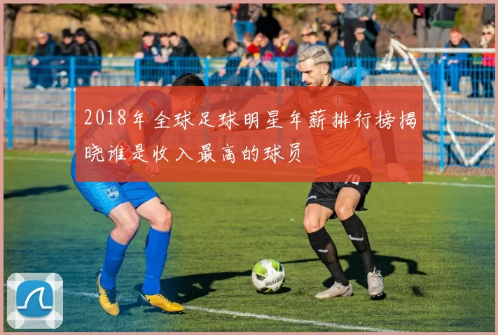 2018年全球足球明星年薪排行榜揭晓谁是收入最高的球员