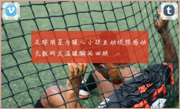 足球明星与暖心小孩互动视频感动无数网友温暖瞬间回顾