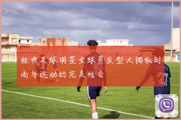经典足球明星女球员发型大揭秘时尚与运动的完美结合