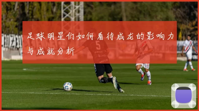 足球明星们如何看待成龙的影响力与成就分析