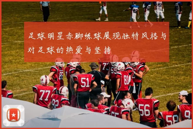 足球明星赤脚练球展现独特风格与对足球的热爱与坚持