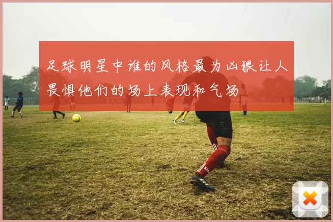 足球明星中谁的风格最为凶狠让人畏惧他们的场上表现和气场