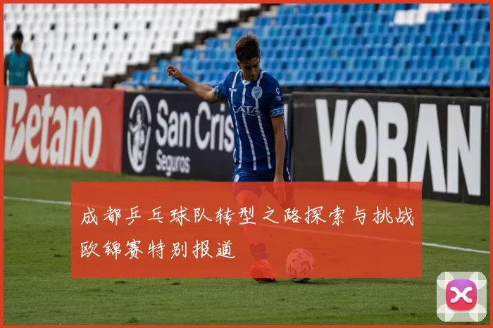 成都乒乓球队转型之路探索与挑战欧锦赛特别报道