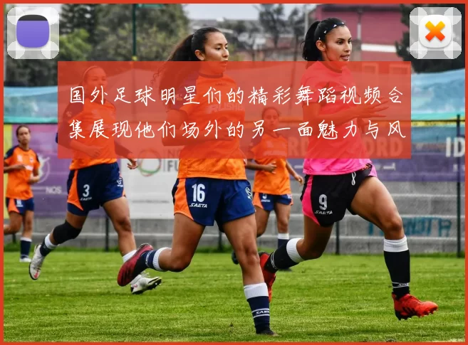 国外足球明星们的精彩舞蹈视频合集展现他们场外的另一面魅力与风采