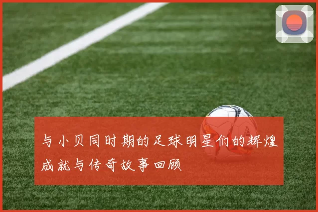 与小贝同时期的足球明星们的辉煌成就与传奇故事回顾