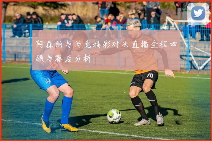 阿森纳与马竞精彩对决直播全程回顾与赛后分析
