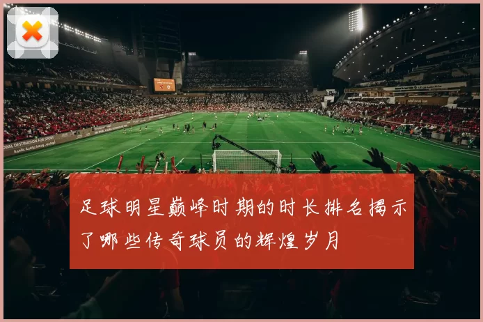 足球明星巅峰时期的时长排名揭示了哪些传奇球员的辉煌岁月