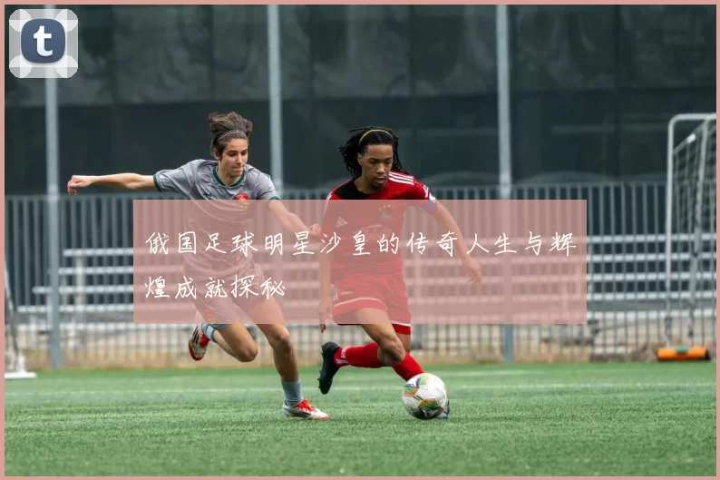 俄国足球明星沙皇的传奇人生与辉煌成就探秘
