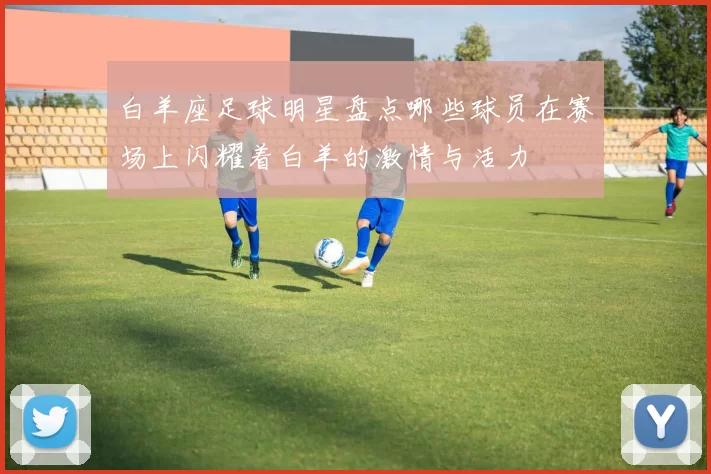 白羊座足球明星盘点哪些球员在赛场上闪耀着白羊的激情与活力