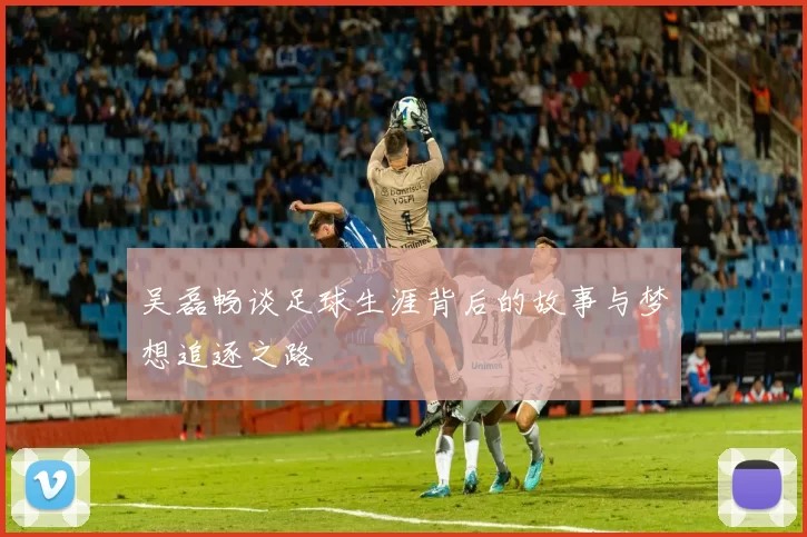 吴磊畅谈足球生涯背后的故事与梦想追逐之路