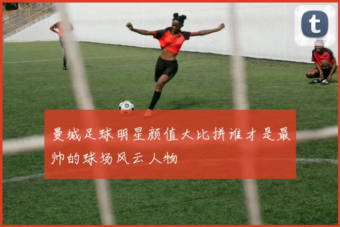 曼城足球明星颜值大比拼谁才是最帅的球场风云人物