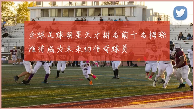 全球足球明星天才排名前十名揭晓谁将成为未来的传奇球员