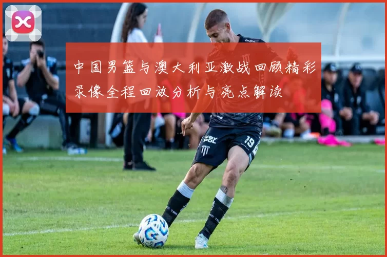 中国男篮与澳大利亚激战回顾精彩录像全程回放分析与亮点解读