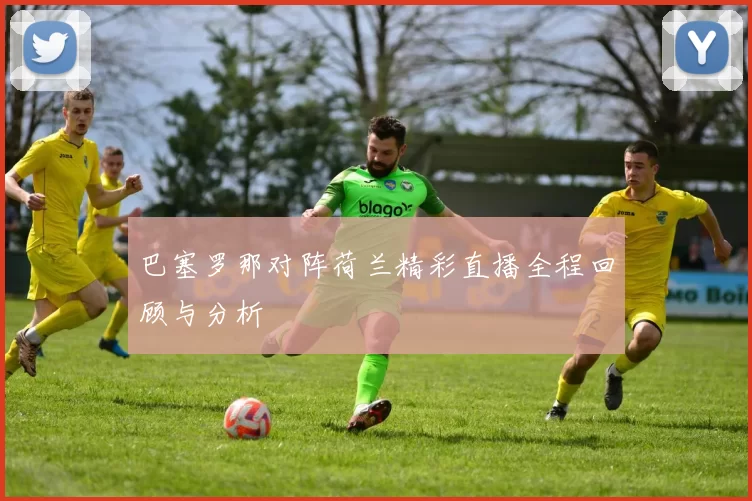 巴塞罗那对阵荷兰精彩直播全程回顾与分析