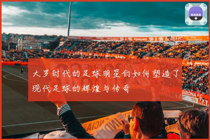 大罗时代的足球明星们如何塑造了现代足球的辉煌与传奇