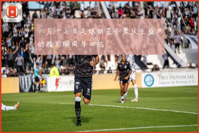 六月十七日足球明星齐聚庆生盛典的精彩瞬间与回忆