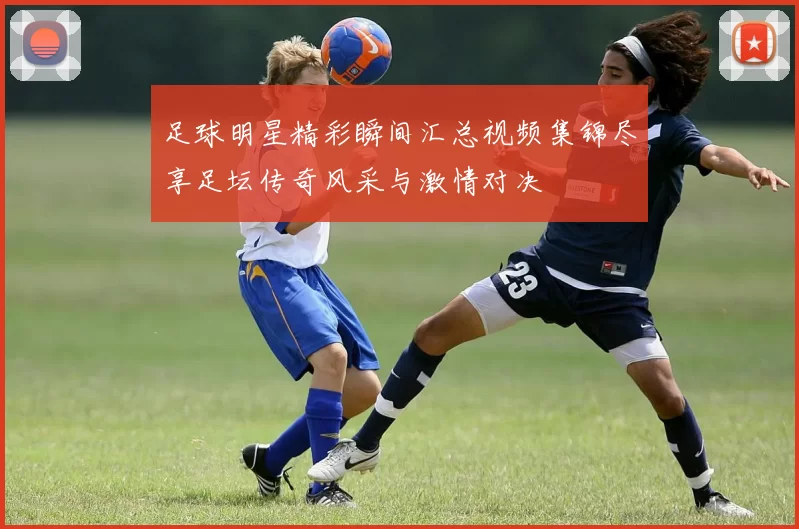 足球明星精彩瞬间汇总视频集锦尽享足坛传奇风采与激情对决