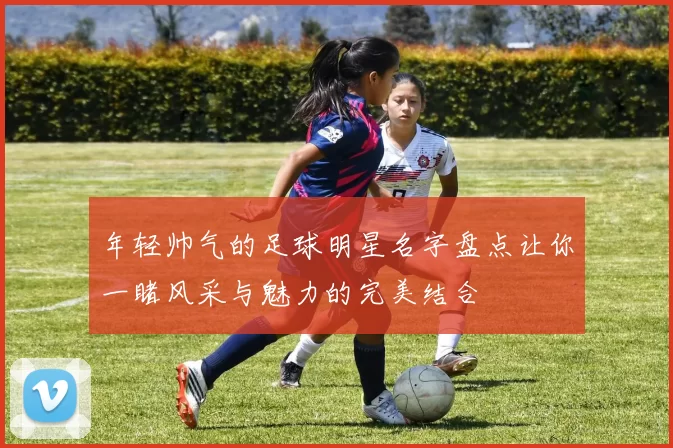 年轻帅气的足球明星名字盘点让你一睹风采与魅力的完美结合