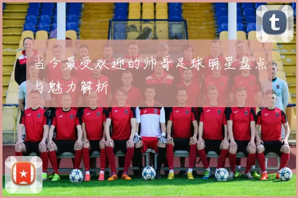 当今最受欢迎的帅哥足球明星盘点与魅力解析