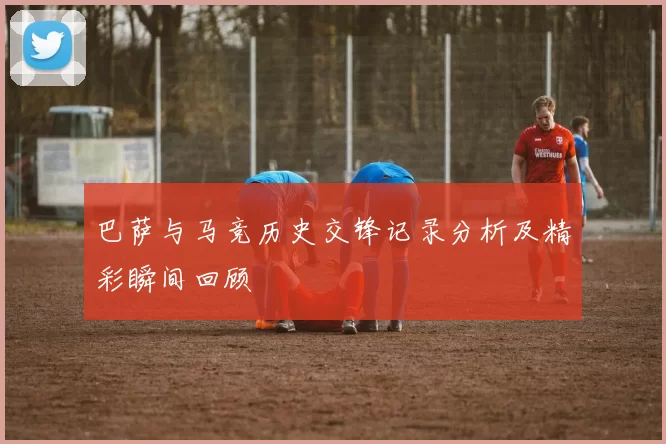 巴萨与马竞历史交锋记录分析及精彩瞬间回顾