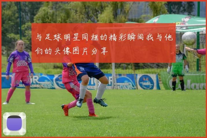 与足球明星同框的精彩瞬间我与他们的头像图片分享