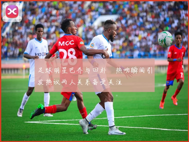 足球明星巴乔与田朴珺热吻瞬间引发热议两人关系备受关注